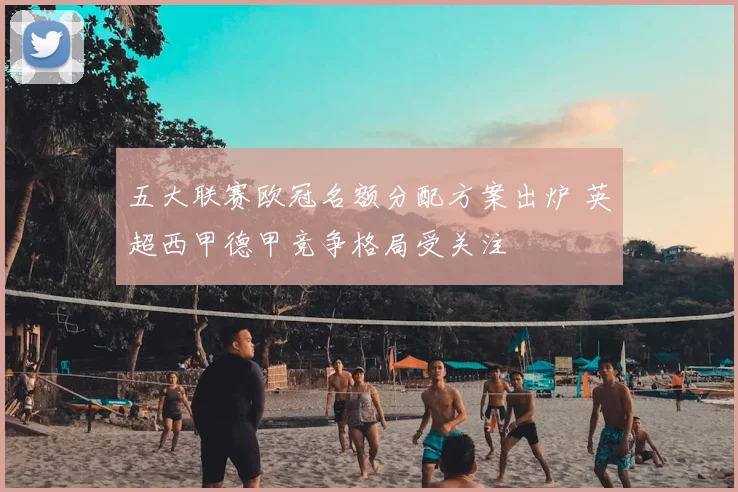 五大联赛欧冠名额分配方案出炉 英超西甲德甲竞争格局受关注