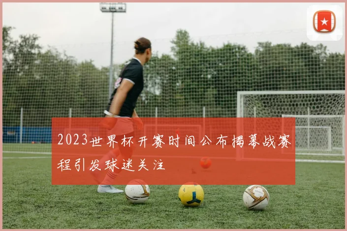 2023世界杯开赛时间公布揭幕战赛程引发球迷关注