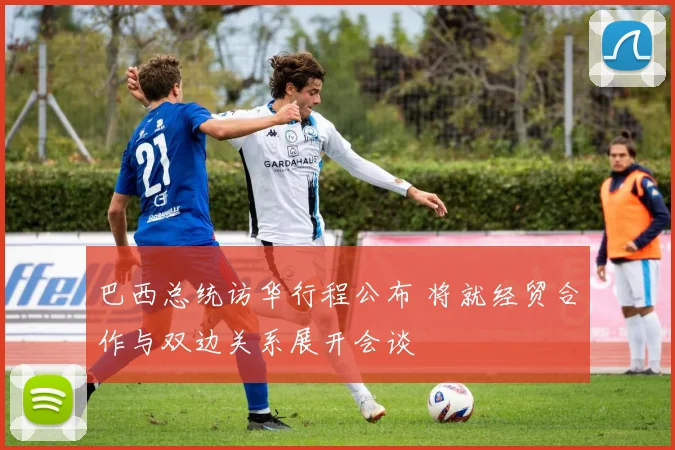 巴西总统访华行程公布 将就经贸合作与双边关系展开会谈