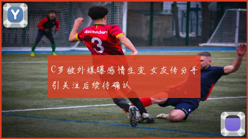 C罗被外媒曝感情生变 女友传分手引关注后续待确认