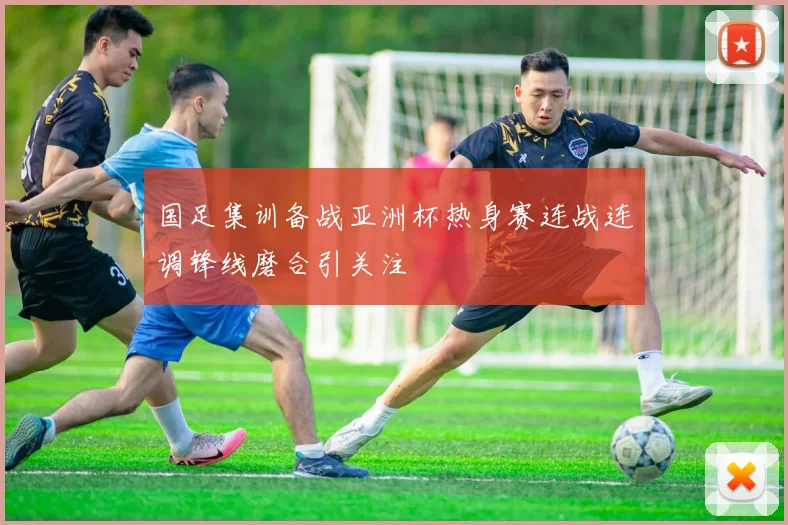 国足集训备战亚洲杯热身赛连战连调锋线磨合引关注