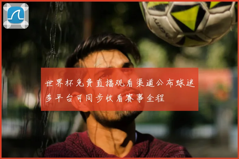 世界杯免费直播观看渠道公布球迷多平台可同步收看赛事全程