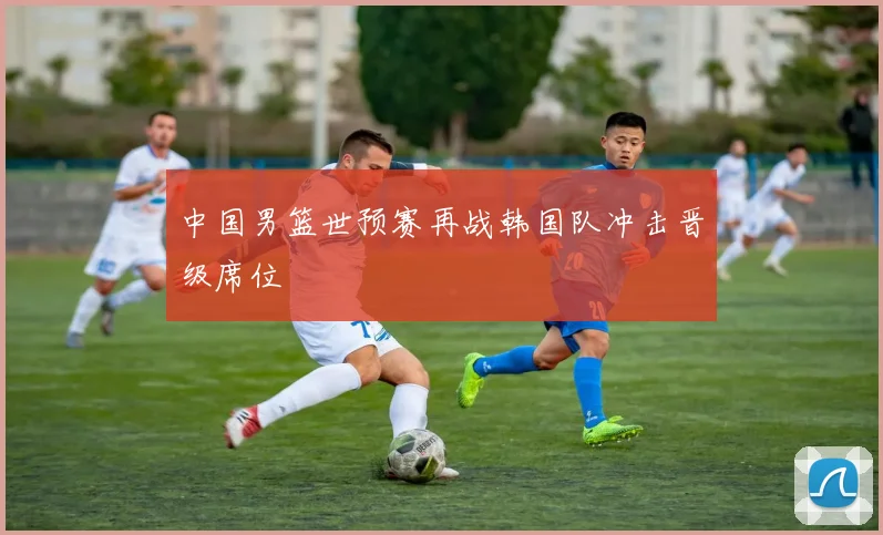 中国男篮世预赛再战韩国队冲击晋级席位