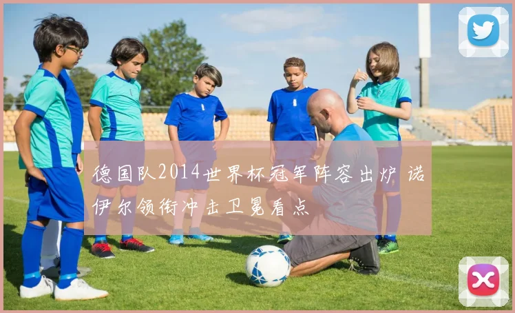德国队2014世界杯冠军阵容出炉 诺伊尔领衔冲击卫冕看点