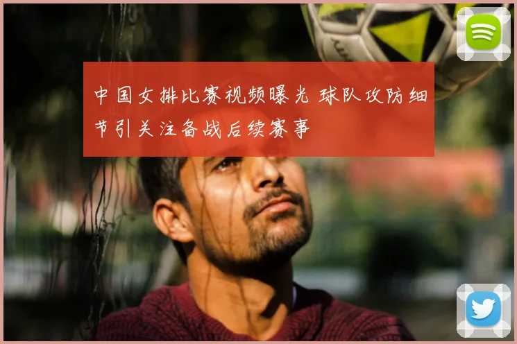 中国女排比赛视频曝光 球队攻防细节引关注备战后续赛事