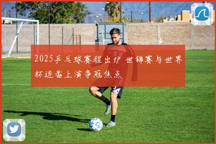 2025乒乓球赛程出炉 世锦赛与世界杯连番上演争冠焦点