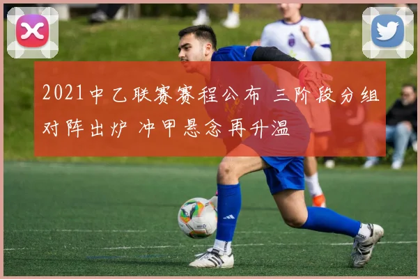 2021中乙联赛赛程公布 三阶段分组对阵出炉 冲甲悬念再升温