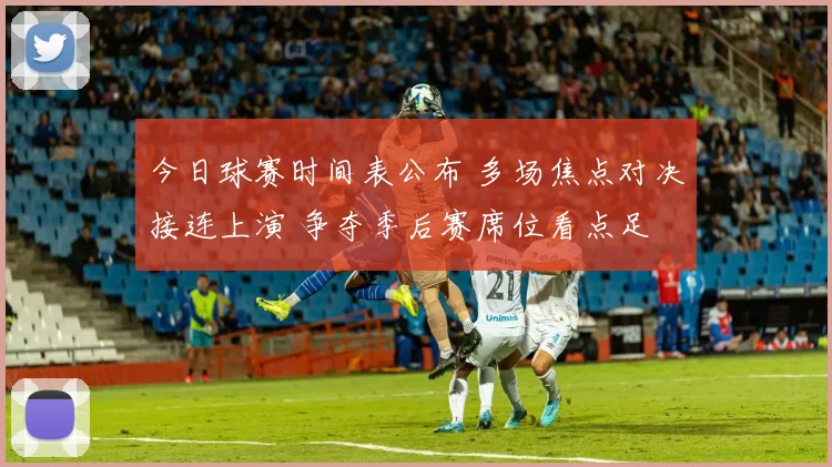 今日球赛时间表公布 多场焦点对决接连上演 争夺季后赛席位看点足