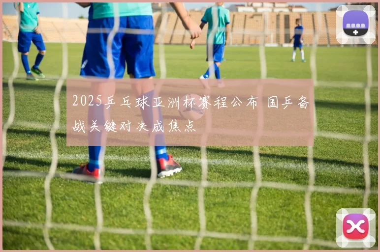 2025乒乓球亚洲杯赛程公布 国乒备战关键对决成焦点