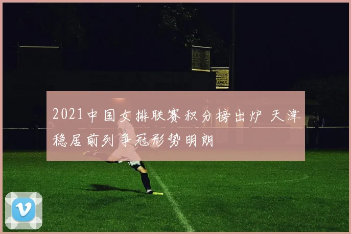 2021中国女排联赛积分榜出炉 天津稳居前列争冠形势明朗