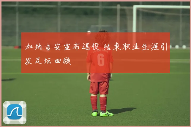 加纳吉安宣布退役 结束职业生涯引发足坛回顾