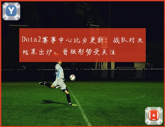 Dota2赛事中心比分更新：战队对决结果出炉，晋级形势受关注
