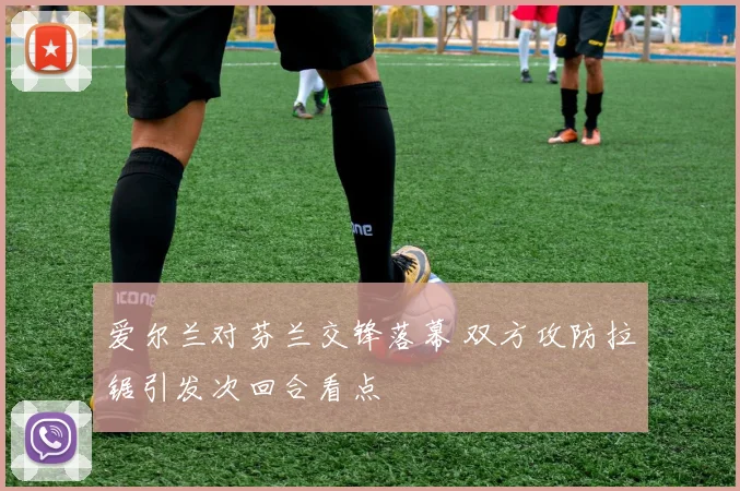 爱尔兰对芬兰交锋落幕 双方攻防拉锯引发次回合看点