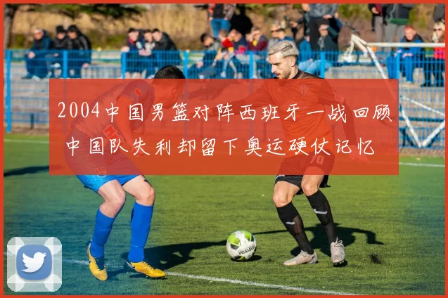 2004中国男篮对阵西班牙一战回顾 中国队失利却留下奥运硬仗记忆