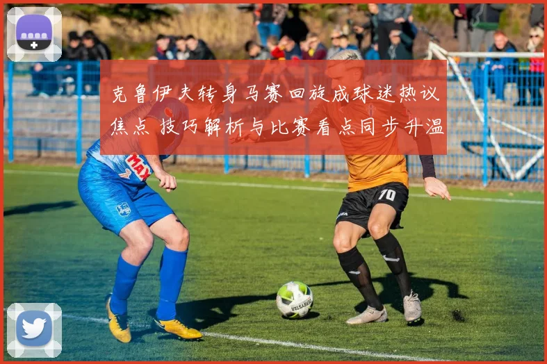 克鲁伊夫转身马赛回旋成球迷热议焦点 技巧解析与比赛看点同步升温