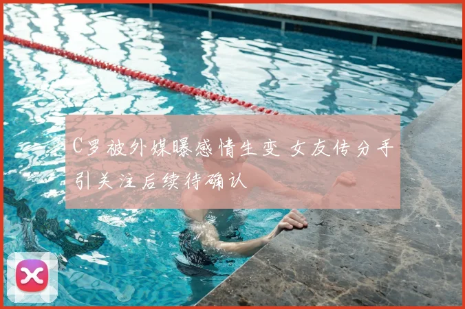 C罗被外媒曝感情生变 女友传分手引关注后续待确认