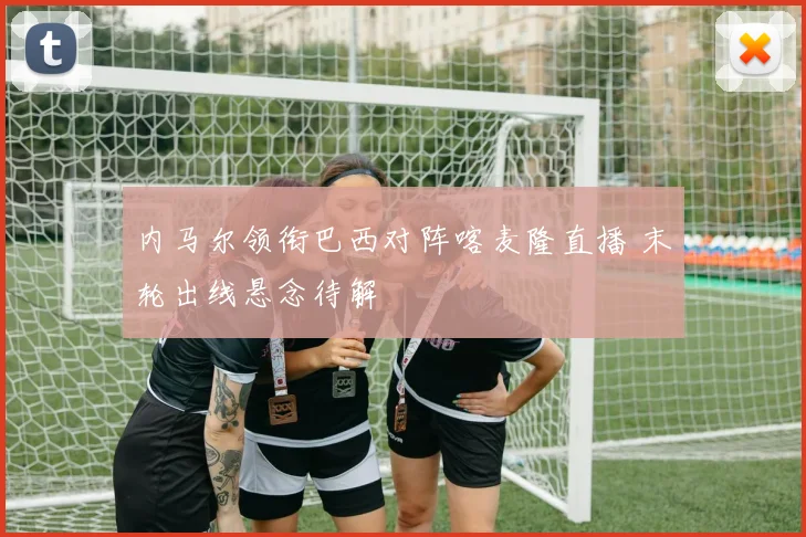 内马尔领衔巴西对阵喀麦隆直播 末轮出线悬念待解