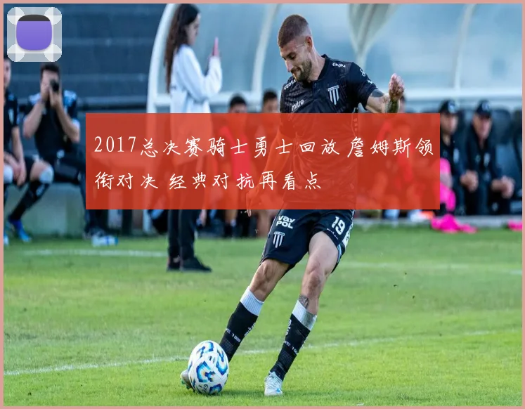 2017总决赛骑士勇士回放 詹姆斯领衔对决 经典对抗再看点