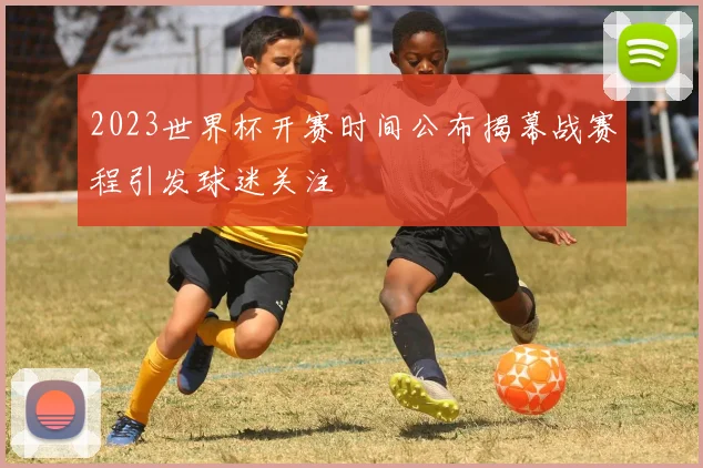 2023世界杯开赛时间公布揭幕战赛程引发球迷关注