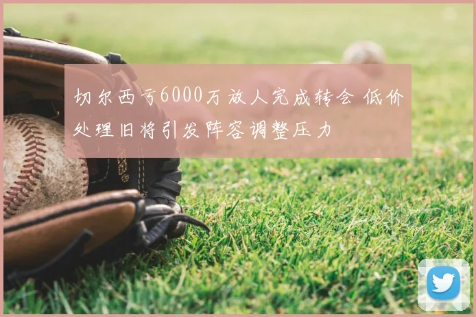 切尔西亏6000万放人完成转会 低价处理旧将引发阵容调整压力