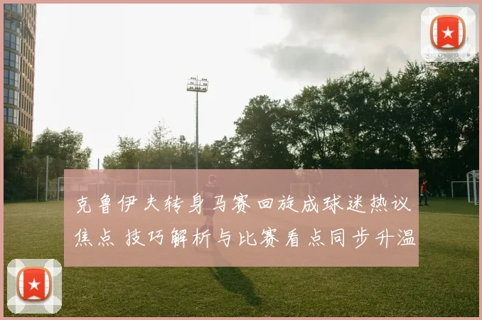 克鲁伊夫转身马赛回旋成球迷热议焦点 技巧解析与比赛看点同步升温