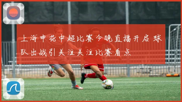 上海申花中超比赛今晚直播开启 球队出战引关注关注比赛看点