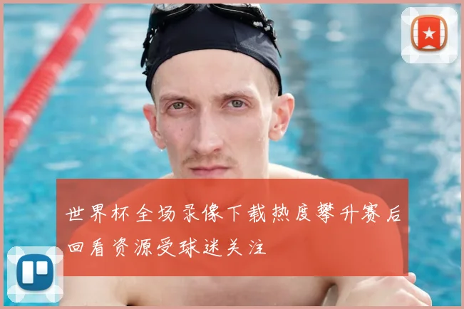 世界杯全场录像下载热度攀升赛后回看资源受球迷关注