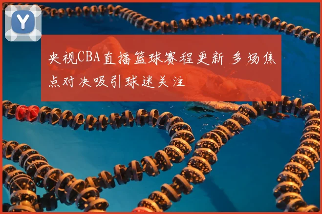 央视CBA直播篮球赛程更新 多场焦点对决吸引球迷关注