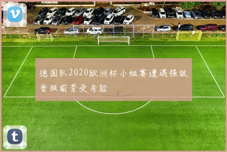 德国队2020欧洲杯小组赛遭遇强敌晋级前景受考验