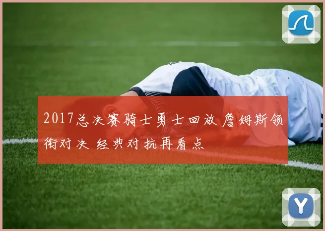 2017总决赛骑士勇士回放 詹姆斯领衔对决 经典对抗再看点