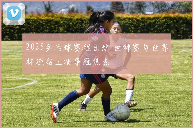 2025乒乓球赛程出炉 世锦赛与世界杯连番上演争冠焦点
