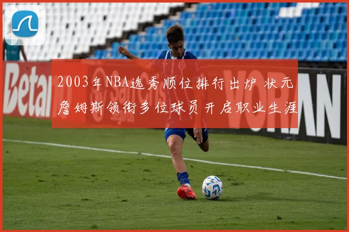 2003年NBA选秀顺位排行出炉 状元詹姆斯领衔多位球员开启职业生涯