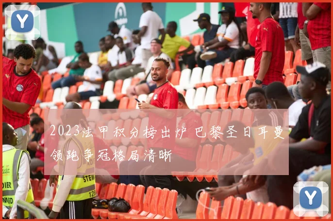 2023法甲积分榜出炉 巴黎圣日耳曼领跑争冠格局清晰