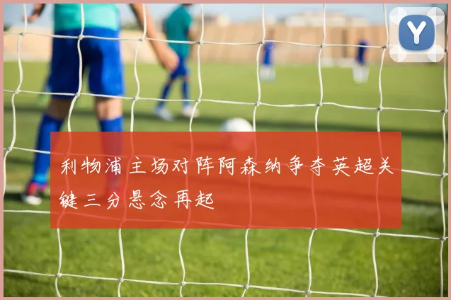 利物浦主场对阵阿森纳争夺英超关键三分悬念再起