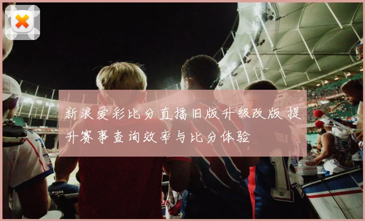 新浪爱彩比分直播旧版升级改版 提升赛事查询效率与比分体验
