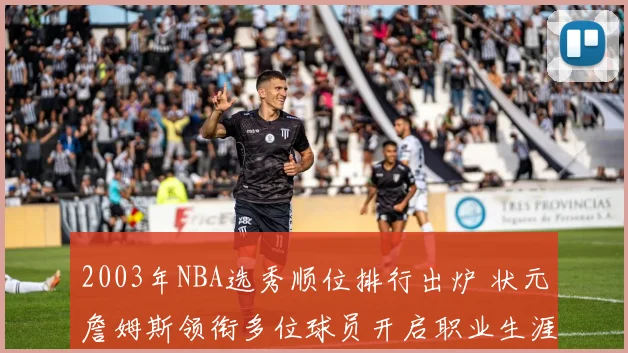 2003年NBA选秀顺位排行出炉 状元詹姆斯领衔多位球员开启职业生涯