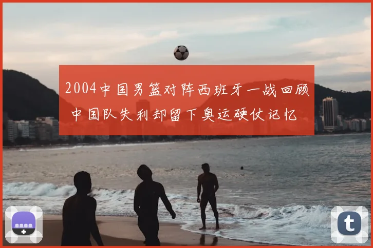 2004中国男篮对阵西班牙一战回顾 中国队失利却留下奥运硬仗记忆
