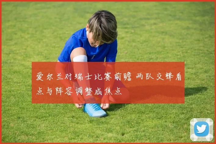 爱尔兰对瑞士比赛前瞻 两队交锋看点与阵容调整成焦点