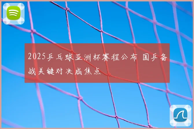 2025乒乓球亚洲杯赛程公布 国乒备战关键对决成焦点