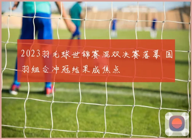 2023羽毛球世锦赛混双决赛落幕 国羽组合冲冠结果成焦点