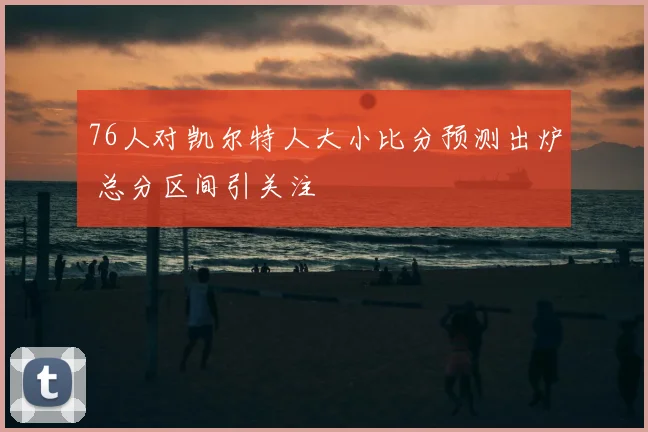 76人对凯尔特人大小比分预测出炉 总分区间引关注