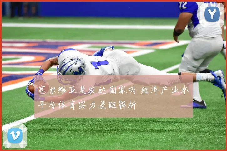 塞尔维亚是发达国家吗 经济产业水平与体育实力差距解析