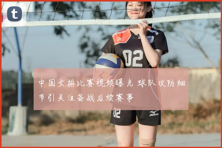 中国女排比赛视频曝光 球队攻防细节引关注备战后续赛事