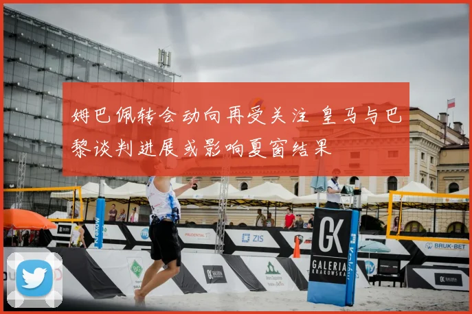 姆巴佩转会动向再受关注 皇马与巴黎谈判进展或影响夏窗结果
