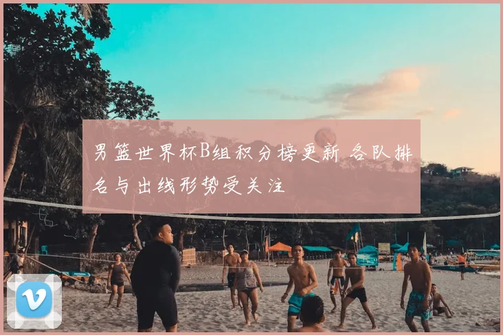 男篮世界杯B组积分榜更新 各队排名与出线形势受关注