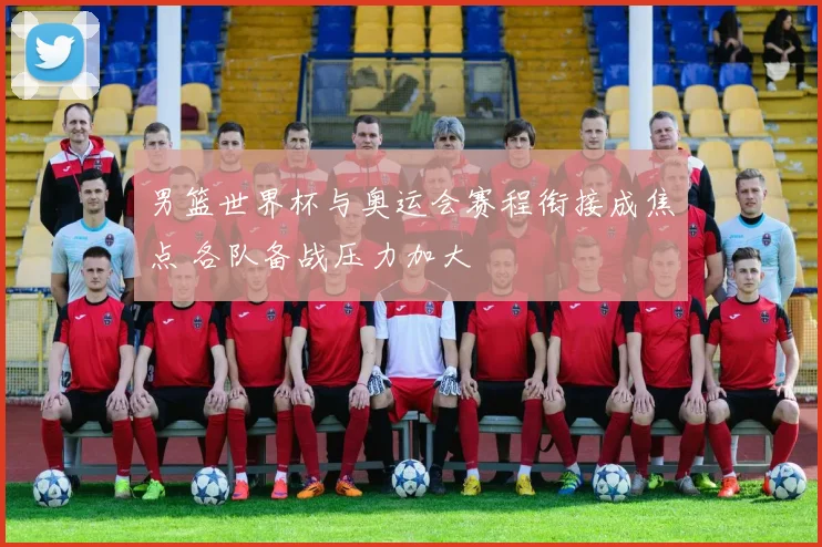 男篮世界杯与奥运会赛程衔接成焦点 各队备战压力加大