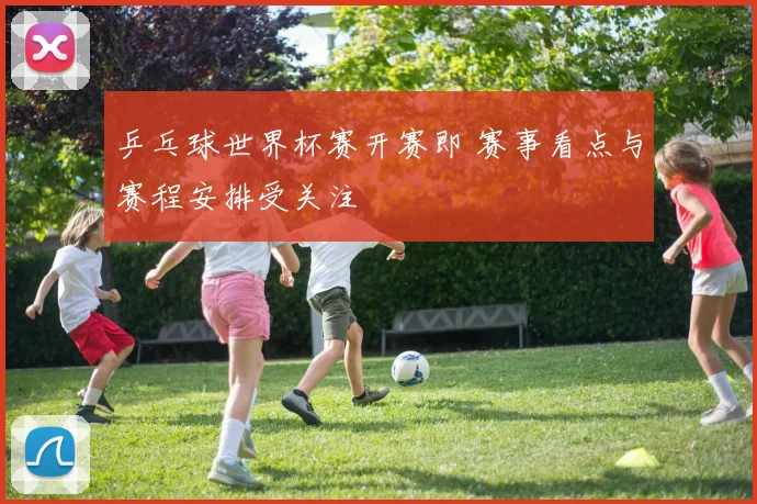 乒乓球世界杯赛开赛即 赛事看点与赛程安排受关注